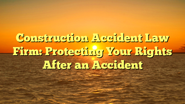 Construction Accident Law Firm: Protecting Your Rights After an Accident
