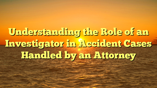 Understanding the Role of an Investigator in Accident Cases Handled by an Attorney